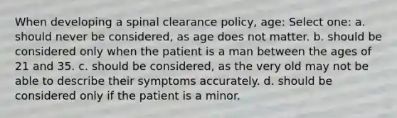 When developing a spinal clearance policy, age: Select one: a. should never be considered, as age does not matter. b. should be considered only when the patient is a man between the ages of 21 and 35. c. should be considered, as the very old may not be able to describe their symptoms accurately. d. should be considered only if the patient is a minor.