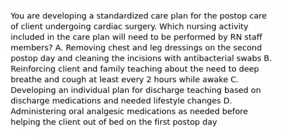 You are developing a standardized care plan for the postop care of client undergoing cardiac surgery. Which nursing activity included in the care plan will need to be performed by RN staff members? A. Removing chest and leg dressings on the second postop day and cleaning the incisions with antibacterial swabs B. Reinforcing client and family teaching about the need to deep breathe and cough at least every 2 hours while awake C. Developing an individual plan for discharge teaching based on discharge medications and needed lifestyle changes D. Administering oral analgesic medications as needed before helping the client out of bed on the first postop day