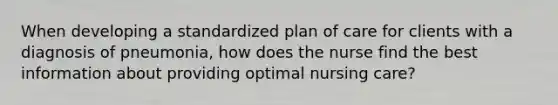 When developing a standardized plan of care for clients with a diagnosis of pneumonia, how does the nurse find the best information about providing optimal nursing care?