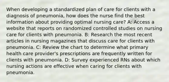 When developing a standardized plan of care for clients with a diagnosis of pneumonia, how does the nurse find the best information about providing optimal nursing care? A: Access a website that reports on randomized controlled studies on nursing care for clients with pneumonia. B: Research the most recent articles in nursing magazines that discuss care for clients with pneumonia. C: Review the chart to determine what primary health care provider's prescriptions are frequently written for clients with pneumonia. D: Survey experienced RNs about which nursing actions are effective when caring for clients with pneumonia.