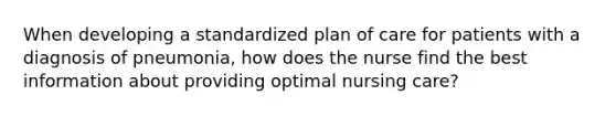 When developing a standardized plan of care for patients with a diagnosis of pneumonia, how does the nurse find the best information about providing optimal nursing care?