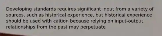 Developing standards requires significant input from a variety of sources, such as historical experience, but historical experience should be used with caition because relying on input-output relationships from the past may perpetuate