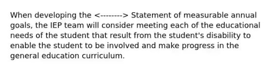 When developing the Statement of measurable annual goals, the IEP team will consider meeting each of the educational needs of the student that result from the student's disability to enable the student to be involved and make progress in the general education curriculum.