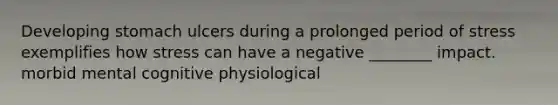 Developing stomach ulcers during a prolonged period of stress exemplifies how stress can have a negative ________ impact. morbid mental cognitive physiological