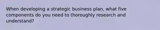 When developing a strategic business plan, what five components do you need to thoroughly research and understand?