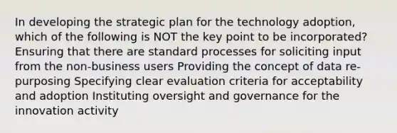 In developing the strategic plan for the technology adoption, which of the following is NOT the key point to be incorporated? Ensuring that there are standard processes for soliciting input from the non-business users Providing the concept of data re-purposing Specifying clear evaluation criteria for acceptability and adoption Instituting oversight and governance for the innovation activity