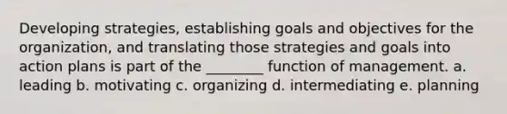 Developing strategies, establishing goals and objectives for the organization, and translating those strategies and goals into action plans is part of the ________ function of management. a. leading b. motivating c. organizing d. intermediating e. planning