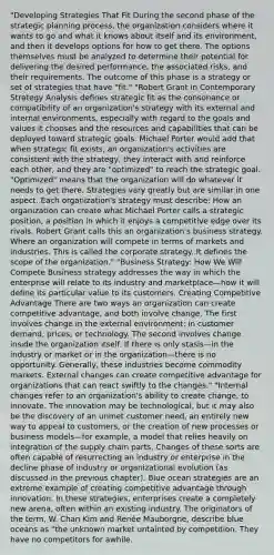 "Developing Strategies That Fit During the second phase of the strategic planning process, the organization considers where it wants to go and what it knows about itself and its environment, and then it develops options for how to get there. The options themselves must be analyzed to determine their potential for delivering the desired performance, the associated risks, and their requirements. The outcome of this phase is a strategy or set of strategies that have "fit." "Robert Grant in Contemporary Strategy Analysis defines strategic fit as the consonance or compatibility of an organization's strategy with its external and internal environments, especially with regard to the goals and values it chooses and the resources and capabilities that can be deployed toward strategic goals. Michael Porter would add that when strategic fit exists, an organization's activities are consistent with the strategy, they interact with and reinforce each other, and they are "optimized" to reach the strategic goal. "Optimized" means that the organization will do whatever it needs to get there. Strategies vary greatly but are similar in one aspect. Each organization's strategy must describe: How an organization can create what Michael Porter calls a strategic position, a position in which it enjoys a competitive edge over its rivals. Robert Grant calls this an organization's business strategy. Where an organization will compete in terms of markets and industries. This is called the corporate strategy. It defines the scope of the organization." "Business Strategy: How We Will Compete Business strategy addresses the way in which the enterprise will relate to its industry and marketplace—how it will define its particular value to its customers. Creating Competitive Advantage There are two ways an organization can create competitive advantage, and both involve change. The first involves change in the external environment: in customer demand, prices, or technology. The second involves change inside the organization itself. If there is only stasis—in the industry or market or in the organization—there is no opportunity. Generally, these industries become commodity markets. External changes can create competitive advantage for organizations that can react swiftly to the changes." "Internal changes refer to an organization's ability to create change, to innovate. The innovation may be technological, but it may also be the discovery of an unmet customer need, an entirely new way to appeal to customers, or the creation of new processes or business models—for example, a model that relies heavily on integration of the supply chain parts. Changes of these sorts are often capable of resurrecting an industry or enterprise in the decline phase of industry or organizational evolution (as discussed in the previous chapter). Blue ocean strategies are an extreme example of creating competitive advantage through innovation. In these strategies, enterprises create a completely new arena, often within an existing industry. The originators of the term, W. Chan Kim and Renée Mauborgne, describe blue oceans as "the unknown market untainted by competition. They have no competitors for awhile.