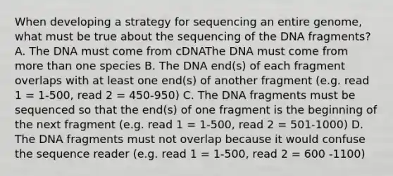 When developing a strategy for sequencing an entire genome, what must be true about the sequencing of the DNA fragments? A. The DNA must come from cDNAThe DNA must come from more than one species B. The DNA end(s) of each fragment overlaps with at least one end(s) of another fragment (e.g. read 1 = 1-500, read 2 = 450-950) C. The DNA fragments must be sequenced so that the end(s) of one fragment is the beginning of the next fragment (e.g. read 1 = 1-500, read 2 = 501-1000) D. The DNA fragments must not overlap because it would confuse the sequence reader (e.g. read 1 = 1-500, read 2 = 600 -1100)