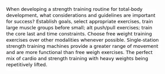 When developing a strength training routine for total-body development, what considerations and guidelines are important for success? Establish goals, select appropriate exercises, train large muscle groups before small; alt push/pull exercises; train <a href='https://www.questionai.com/knowledge/kD8KqkX2aO-the-core' class='anchor-knowledge'>the core</a> last and time constraints. Choose free weight training exercises over other modalities whenever possible. Single-station strength training machines provide a greater range of movement and are more functional than free weigh exercises. The perfect mix of cardio and strength training with heavy weights being repetitively lifted.