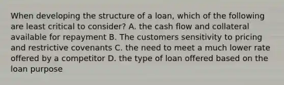 When developing the structure of a loan, which of the following are least critical to consider? A. the cash flow and collateral available for repayment B. The customers sensitivity to pricing and restrictive covenants C. the need to meet a much lower rate offered by a competitor D. the type of loan offered based on the loan purpose