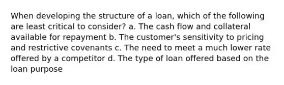 When developing the structure of a loan, which of the following are least critical to consider? a. The cash flow and collateral available for repayment b. The customer's sensitivity to pricing and restrictive covenants c. The need to meet a much lower rate offered by a competitor d. The type of loan offered based on the loan purpose