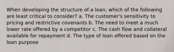 When developing the structure of a loan, which of the following are least critical to consider? a. The customer's sensitivity to pricing and restrictive covenants b. The need to meet a much lower rate offered by a competitor c. The cash flow and collateral available for repayment d. The type of loan offered based on the loan purpose