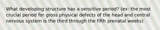 What developing structure has a sensitive period? (ex: the most crucial period for gross physical defects of the head and central nervous system is the third through the fifth prenatal weeks)