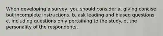 When developing a survey, you should consider a. giving concise but incomplete instructions. b. ask leading and biased questions. c. including questions only pertaining to the study. d. the personality of the respondents.