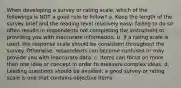 When developing a survey or rating scale, which of the followings is NOT a good rule to follow? a. Keep the length of the survey brief and the reading level relatively easy; failing to do so often results in respondents not completing the instrument or providing you with inaccurate information. b. If a rating scale is used, the response scale should be consistent throughout the survey. Otherwise, respondents can become confused or may provide you with inaccurate data. c. Items can focus on more than one idea or concept in order to measure complex ideas. d. Leading questions should be avoided; a good survey or rating scale is one that contains objective items.