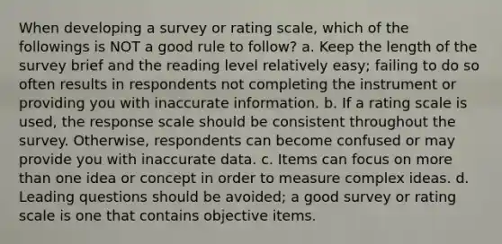 When developing a survey or rating scale, which of the followings is NOT a good rule to follow? a. Keep the length of the survey brief and the reading level relatively easy; failing to do so often results in respondents not completing the instrument or providing you with inaccurate information. b. If a rating scale is used, the response scale should be consistent throughout the survey. Otherwise, respondents can become confused or may provide you with inaccurate data. c. Items can focus on more than one idea or concept in order to measure complex ideas. d. Leading questions should be avoided; a good survey or rating scale is one that contains objective items.