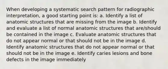 When developing a systematic search pattern for radiographic interpretation, a good starting point is: a. Identify a list of anatomic structures that are missing from the image b. Identify and evaluate a list of normal anatomic structures that are/should be contained in the image c. Evaluate anatomic structures that do not appear normal or that should not be in the image d. Identify anatomic structures that do not appear normal or that should not be in the image e. Identify caries lesions and bone defects in the image immediately