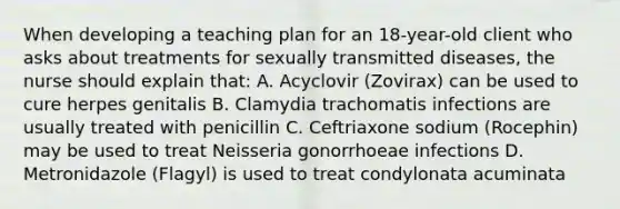 When developing a teaching plan for an 18-year-old client who asks about treatments for sexually transmitted diseases, the nurse should explain that: A. Acyclovir (Zovirax) can be used to cure herpes genitalis B. Clamydia trachomatis infections are usually treated with penicillin C. Ceftriaxone sodium (Rocephin) may be used to treat Neisseria gonorrhoeae infections D. Metronidazole (Flagyl) is used to treat condylonata acuminata