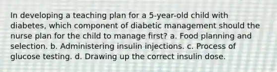 In developing a teaching plan for a 5-year-old child with diabetes, which component of diabetic management should the nurse plan for the child to manage first? a. Food planning and selection. b. Administering insulin injections. c. Process of glucose testing. d. Drawing up the correct insulin dose.