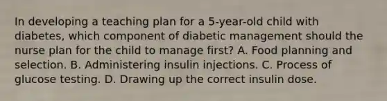 In developing a teaching plan for a 5-year-old child with diabetes, which component of diabetic management should the nurse plan for the child to manage first? A. Food planning and selection. B. Administering insulin injections. C. Process of glucose testing. D. Drawing up the correct insulin dose.