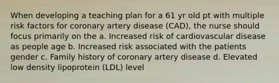 When developing a teaching plan for a 61 yr old pt with multiple risk factors for coronary artery disease (CAD), the nurse should focus primarily on the a. Increased risk of cardiovascular disease as people age b. Increased risk associated with the patients gender c. Family history of coronary artery disease d. Elevated low density lipoprotein (LDL) level