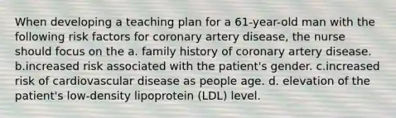 When developing a teaching plan for a 61-year-old man with the following risk factors for coronary artery disease, the nurse should focus on the a. family history of coronary artery disease. b.increased risk associated with the patient's gender. c.increased risk of cardiovascular disease as people age. d. elevation of the patient's low-density lipoprotein (LDL) level.