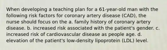 When developing a teaching plan for a 61-year-old man with the following risk factors for coronary artery disease (CAD), the nurse should focus on the a. family history of coronary artery disease. b. increased risk associated with the patient's gender. c. increased risk of cardiovascular disease as people age. d. elevation of the patient's low-density lipoprotein (LDL) level.