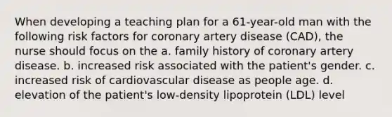 When developing a teaching plan for a 61-year-old man with the following risk factors for coronary artery disease (CAD), the nurse should focus on the a. family history of coronary artery disease. b. increased risk associated with the patient's gender. c. increased risk of cardiovascular disease as people age. d. elevation of the patient's low-density lipoprotein (LDL) level