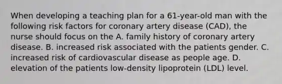 When developing a teaching plan for a 61-year-old man with the following risk factors for coronary artery disease (CAD), the nurse should focus on the A. family history of coronary artery disease. B. increased risk associated with the patients gender. C. increased risk of cardiovascular disease as people age. D. elevation of the patients low-density lipoprotein (LDL) level.