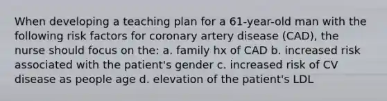 When developing a teaching plan for a 61-year-old man with the following risk factors for coronary artery disease (CAD), the nurse should focus on the: a. family hx of CAD b. increased risk associated with the patient's gender c. increased risk of CV disease as people age d. elevation of the patient's LDL