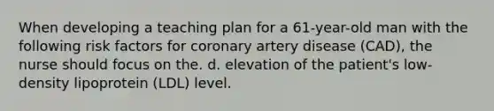 When developing a teaching plan for a 61-year-old man with the following risk factors for coronary artery disease (CAD), the nurse should focus on the. d. elevation of the patient's low-density lipoprotein (LDL) level.