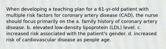 When developing a teaching plan for a 61-yr-old patient with multiple risk factors for coronary artery disease (CAD), the nurse should focus primarily on the a. family history of coronary artery disease. b. elevated low-density lipoprotein (LDL) level. c. increased risk associated with the patient's gender. d. increased risk of cardiovascular disease as people age.