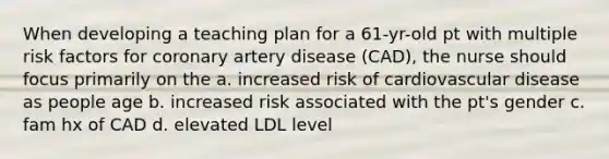 When developing a teaching plan for a 61-yr-old pt with multiple risk factors for coronary artery disease (CAD), the nurse should focus primarily on the a. increased risk of cardiovascular disease as people age b. increased risk associated with the pt's gender c. fam hx of CAD d. elevated LDL level