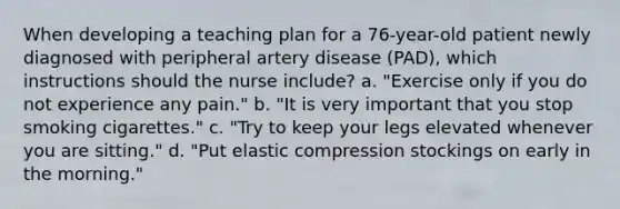 When developing a teaching plan for a 76-year-old patient newly diagnosed with peripheral artery disease (PAD), which instructions should the nurse include? a. "Exercise only if you do not experience any pain." b. "It is very important that you stop smoking cigarettes." c. "Try to keep your legs elevated whenever you are sitting." d. "Put elastic compression stockings on early in the morning."