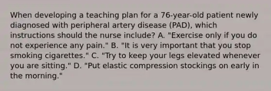 When developing a teaching plan for a 76-year-old patient newly diagnosed with peripheral artery disease (PAD), which instructions should the nurse include? A. "Exercise only if you do not experience any pain." B. "It is very important that you stop smoking cigarettes." C. "Try to keep your legs elevated whenever you are sitting." D. "Put elastic compression stockings on early in the morning."