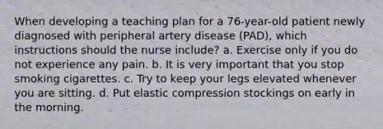 When developing a teaching plan for a 76-year-old patient newly diagnosed with peripheral artery disease (PAD), which instructions should the nurse include? a. Exercise only if you do not experience any pain. b. It is very important that you stop smoking cigarettes. c. Try to keep your legs elevated whenever you are sitting. d. Put elastic compression stockings on early in the morning.