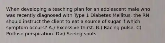 When developing a teaching plan for an adolescent male who was recently diagnosed with Type 1 Diabetes Mellitus, the RN should instruct the client to eat a source of sugar if which symptom occurs? A.) Excessive thirst. B.) Racing pulse. C) Profuse perspiration. D>) Seeing spots.