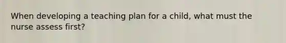 When developing a teaching plan for a child, what must the nurse assess first?