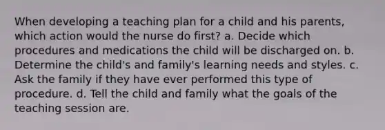 When developing a teaching plan for a child and his parents, which action would the nurse do first? a. Decide which procedures and medications the child will be discharged on. b. Determine the child's and family's learning needs and styles. c. Ask the family if they have ever performed this type of procedure. d. Tell the child and family what the goals of the teaching session are.