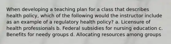 When developing a teaching plan for a class that describes health policy, which of the following would the instructor include as an example of a regulatory health policy? a. Licensure of health professionals b. Federal subsidies for nursing education c. Benefits for needy groups d. Allocating resources among groups