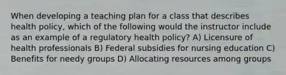 When developing a teaching plan for a class that describes health policy, which of the following would the instructor include as an example of a regulatory health policy? A) Licensure of health professionals B) Federal subsidies for nursing education C) Benefits for needy groups D) Allocating resources among groups