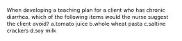 When developing a teaching plan for a client who has chronic diarrhea, which of the following items would the nurse suggest the client avoid? a.tomato juice b.whole wheat pasta c.saltine crackers d.soy milk