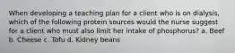 When developing a teaching plan for a client who is on dialysis, which of the following protein sources would the nurse suggest for a client who must also limit her intake of phosphorus? a. Beef b. Cheese c. Tofu d. Kidney beans