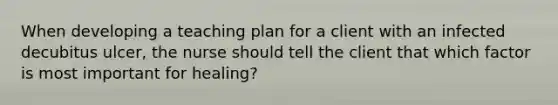 When developing a teaching plan for a client with an infected decubitus ulcer, the nurse should tell the client that which factor is most important for healing?