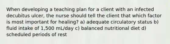 When developing a teaching plan for a client with an infected decubitus ulcer, the nurse should tell the client that which factor is most important for healing? a) adequate circulatory status b) fluid intake of 1,500 mL/day c) balanced nutritional diet d) scheduled periods of rest