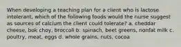 When developing a teaching plan for a client who is lactose intolerant, which of the following foods would the nurse suggest as sources of calcium the client could tolerate? a. cheddar cheese, bok choy, broccoli b. spinach, beet greens, nonfat milk c. poultry, meat, eggs d. whole grains, nuts, cocoa