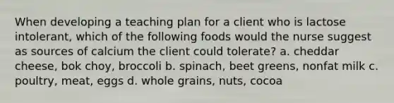 When developing a teaching plan for a client who is lactose intolerant, which of the following foods would the nurse suggest as sources of calcium the client could tolerate? a. cheddar cheese, bok choy, broccoli b. spinach, beet greens, nonfat milk c. poultry, meat, eggs d. whole grains, nuts, cocoa