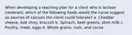 When developing a teaching plan for a client who is lactose intolerant, which of the following foods would the nurse suggest as sources of calcium the client could tolerate? a. Cheddar cheese, bok choy, broccoli b. Spinach, beet greens, skim milk c. Poultry, meat, eggs d. Whole grains, nuts, and cocoa