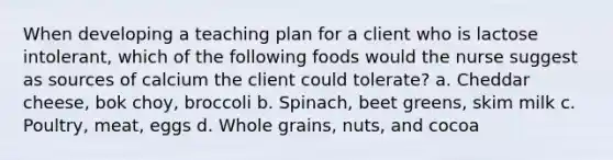 When developing a teaching plan for a client who is lactose intolerant, which of the following foods would the nurse suggest as sources of calcium the client could tolerate? a. Cheddar cheese, bok choy, broccoli b. Spinach, beet greens, skim milk c. Poultry, meat, eggs d. Whole grains, nuts, and cocoa